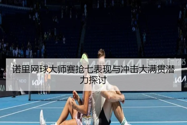 诺里网球大师赛抢七表现与冲击大满贯潜力探讨